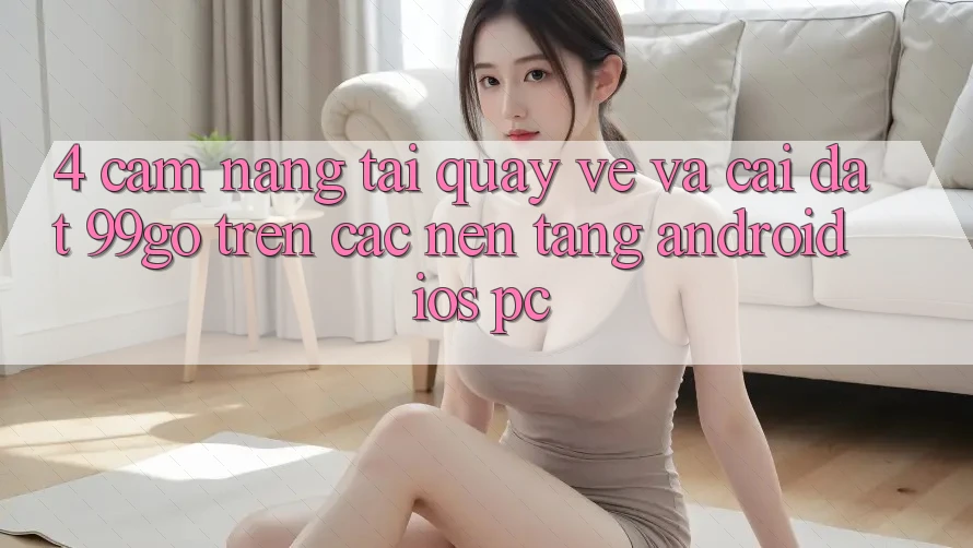4. Cẩm nang Tải quay về Và Cài Đặt 99go Trên Các Nền Tảng (Android/iOS/PC) 4. Cẩm nang Tải quay về Và Cài Đặt 99go Trên Các Nền Tảng (Android/iOS/PC)