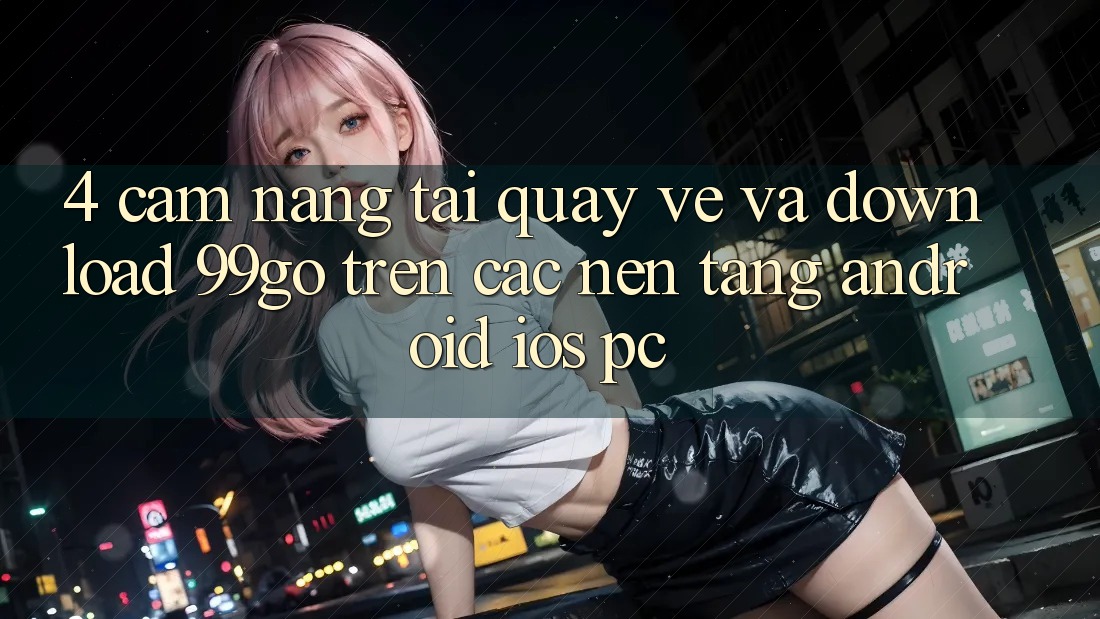 4. Cẩm nang Tải quay về Và Download 99go Trên Các Nền Tảng (Android/iOS/PC)
