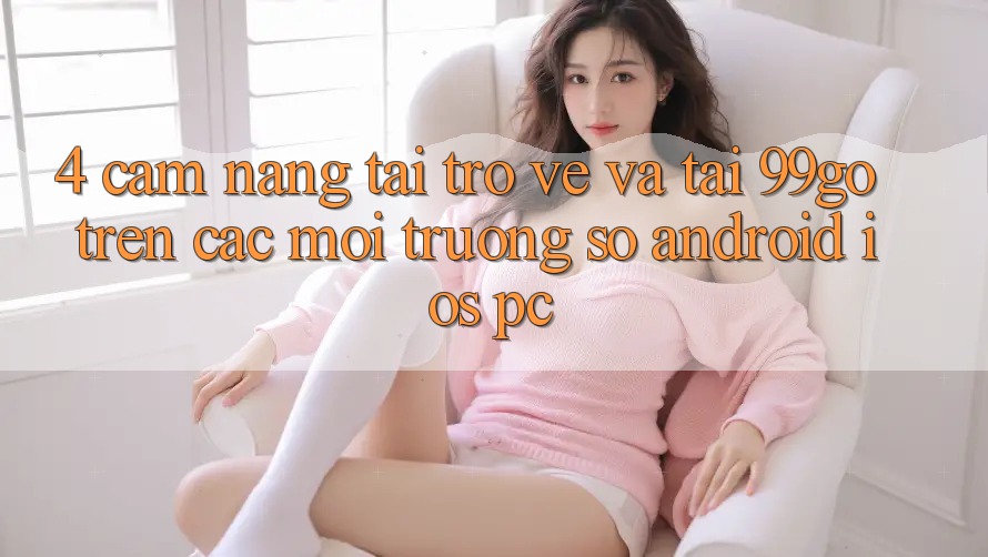 4. Cẩm nang Tải trở về Và Tải 99go Trên Các Môi trường số (Android/iOS/PC) 4. Cẩm nang Tải trở về Và Tải 99go Trên Các Môi trường số (Android/iOS/PC)