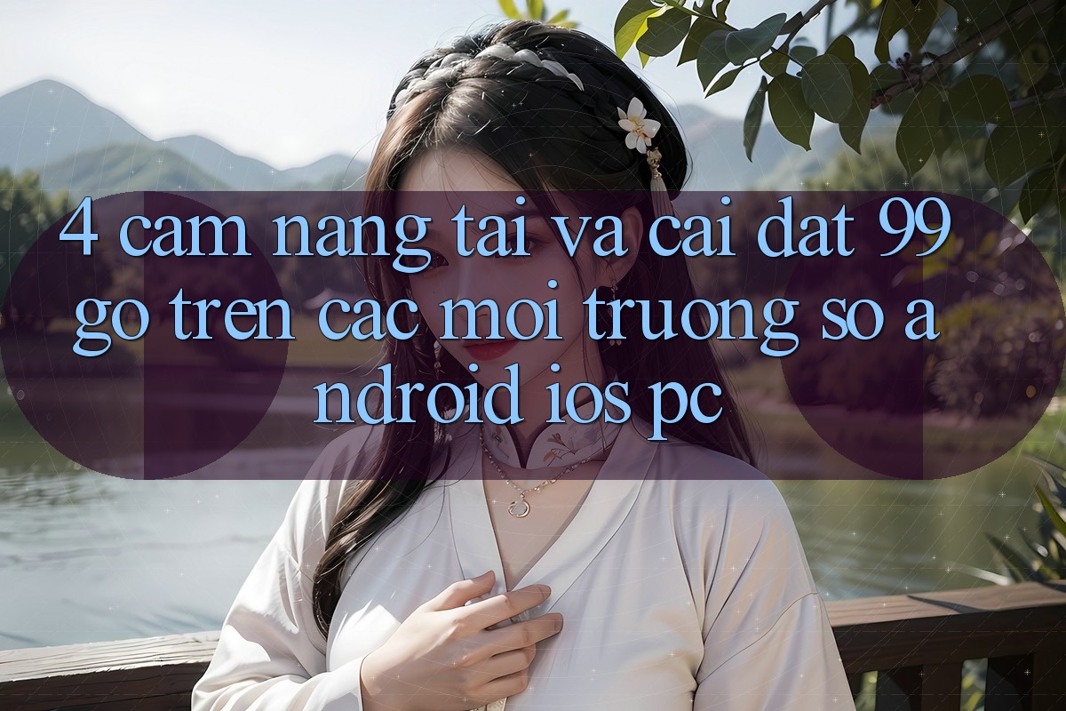 4. Cẩm nang Tải Và Cài Đặt 99go Trên Các Môi trường số (Android/iOS/PC) 4. Cẩm nang Tải Và Cài Đặt 99go Trên Các Môi trường số (Android/iOS/PC)