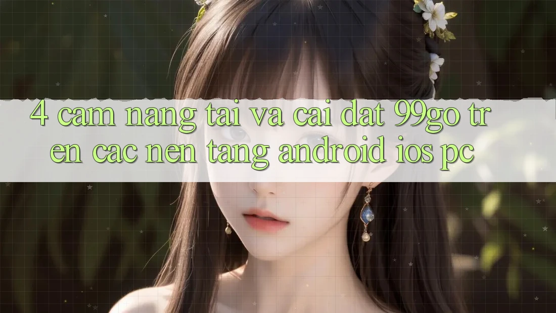 4. Cẩm nang Tải Và Cài Đặt 99go Trên Các Nền Tảng (Android/iOS/PC) 4. Cẩm nang Tải Và Cài Đặt 99go Trên Các Nền Tảng (Android/iOS/PC)