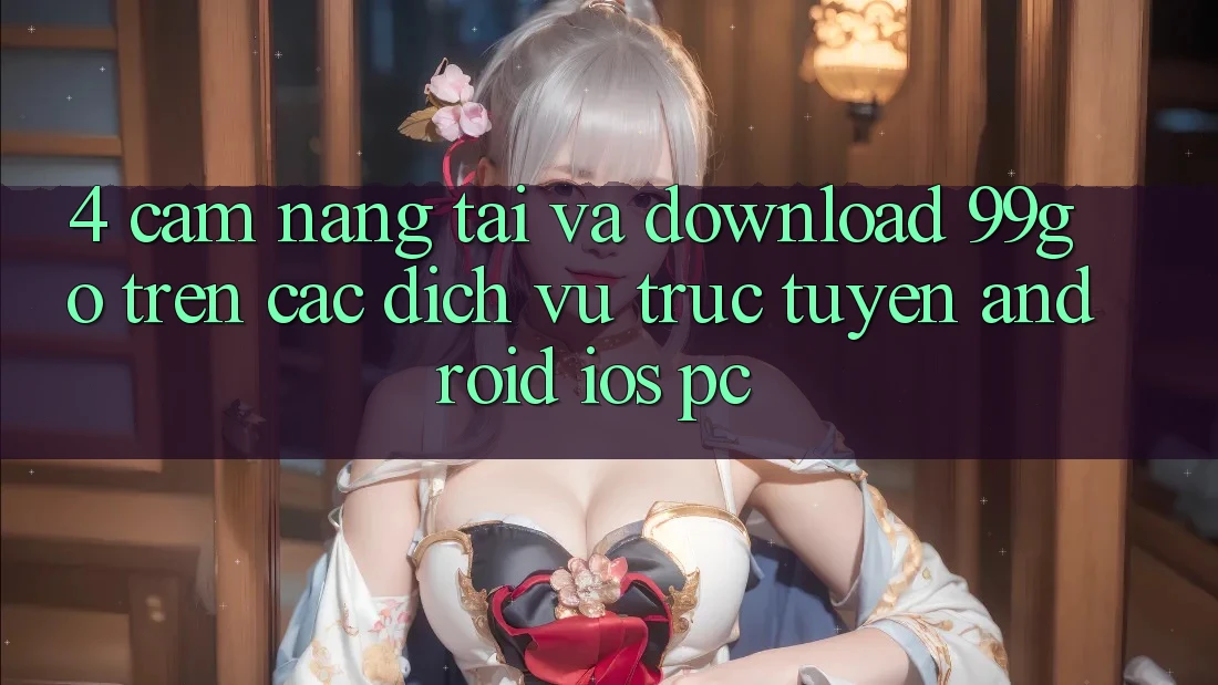 4. Cẩm nang Tải Và Download 99go Trên Các Dịch vụ trực tuyến (Android/iOS/PC) 4. Cẩm nang Tải Và Download 99go Trên Các Dịch vụ trực tuyến (Android/iOS/PC)