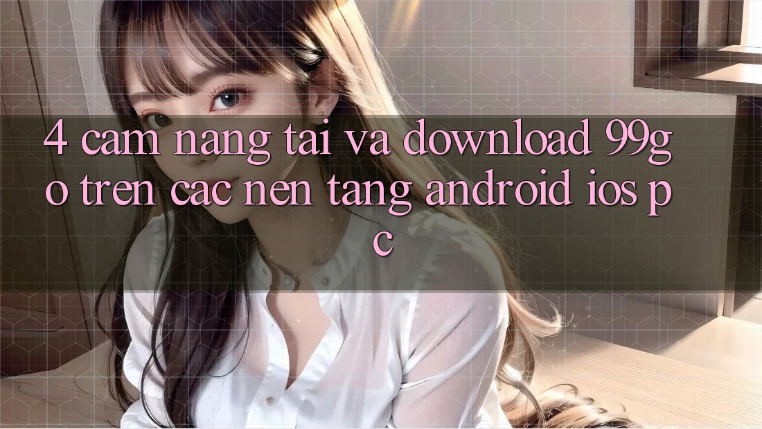 4. Cẩm nang Tải Và Download 99go Trên Các Nền Tảng (Android/iOS/PC) 4. Cẩm nang Tải Và Download 99go Trên Các Nền Tảng (Android/iOS/PC)