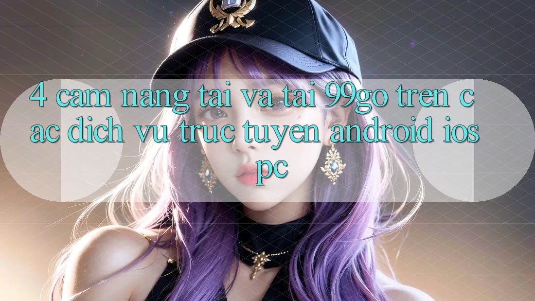 4. Cẩm nang Tải Và Tải 99go Trên Các Dịch vụ trực tuyến (Android/iOS/PC) 4. Cẩm nang Tải Và Tải 99go Trên Các Dịch vụ trực tuyến (Android/iOS/PC)