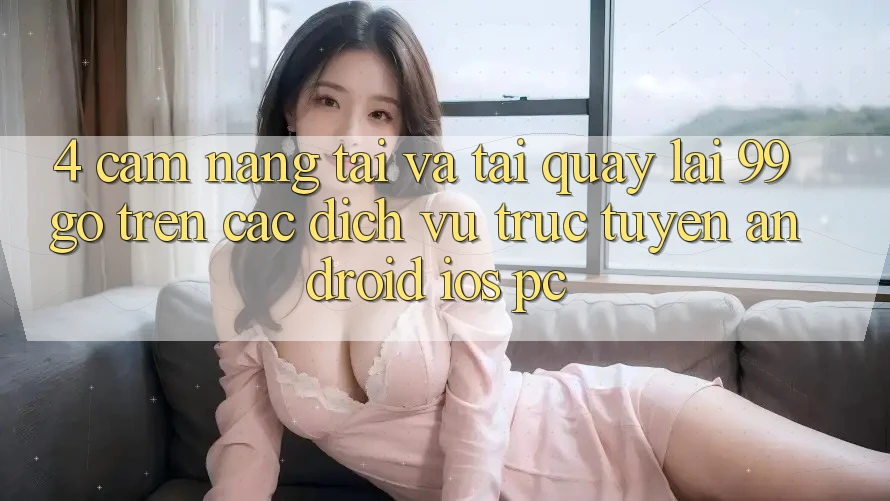 4. Cẩm nang Tải Và Tải quay lại 99go Trên Các Dịch vụ trực tuyến (Android/iOS/PC) 4. Cẩm nang Tải Và Tải quay lại 99go Trên Các Dịch vụ trực tuyến (Android/iOS/PC)