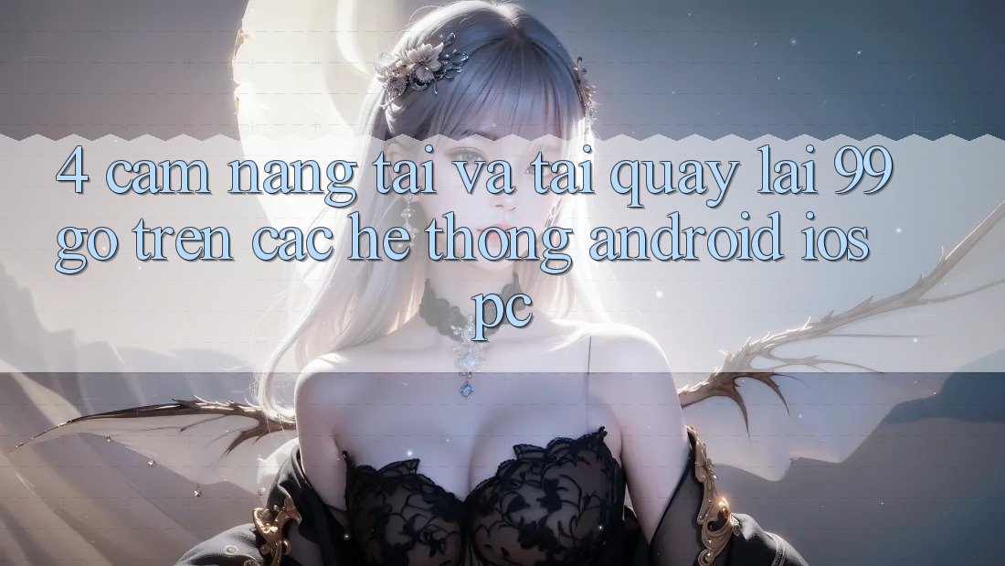 4. Cẩm nang Tải Và Tải quay lại 99go Trên Các Hệ thống (Android/iOS/PC)