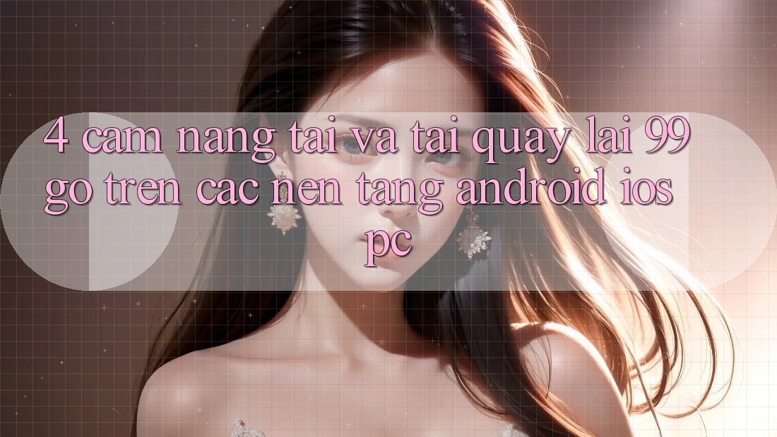4. Cẩm nang Tải Và Tải quay lại 99go Trên Các Nền Tảng (Android/iOS/PC) 4. Cẩm nang Tải Và Tải quay lại 99go Trên Các Nền Tảng (Android/iOS/PC)