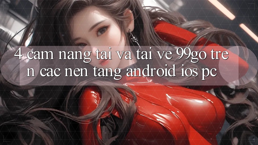 4. Cẩm nang Tải Và Tải về 99go Trên Các Nền Tảng (Android/iOS/PC) 4. Cẩm nang Tải Và Tải về 99go Trên Các Nền Tảng (Android/iOS/PC)
