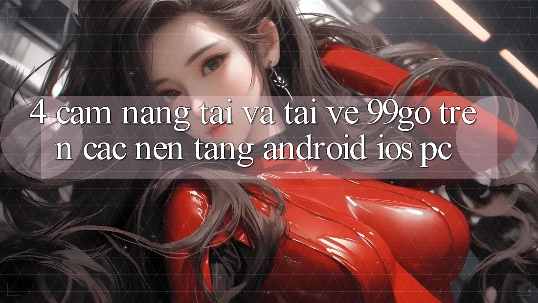4. Cẩm nang Tải Và Tải về 99go Trên Các Nền Tảng (Android/iOS/PC) 4. Cẩm nang Tải Và Tải về 99go Trên Các Nền Tảng (Android/iOS/PC)