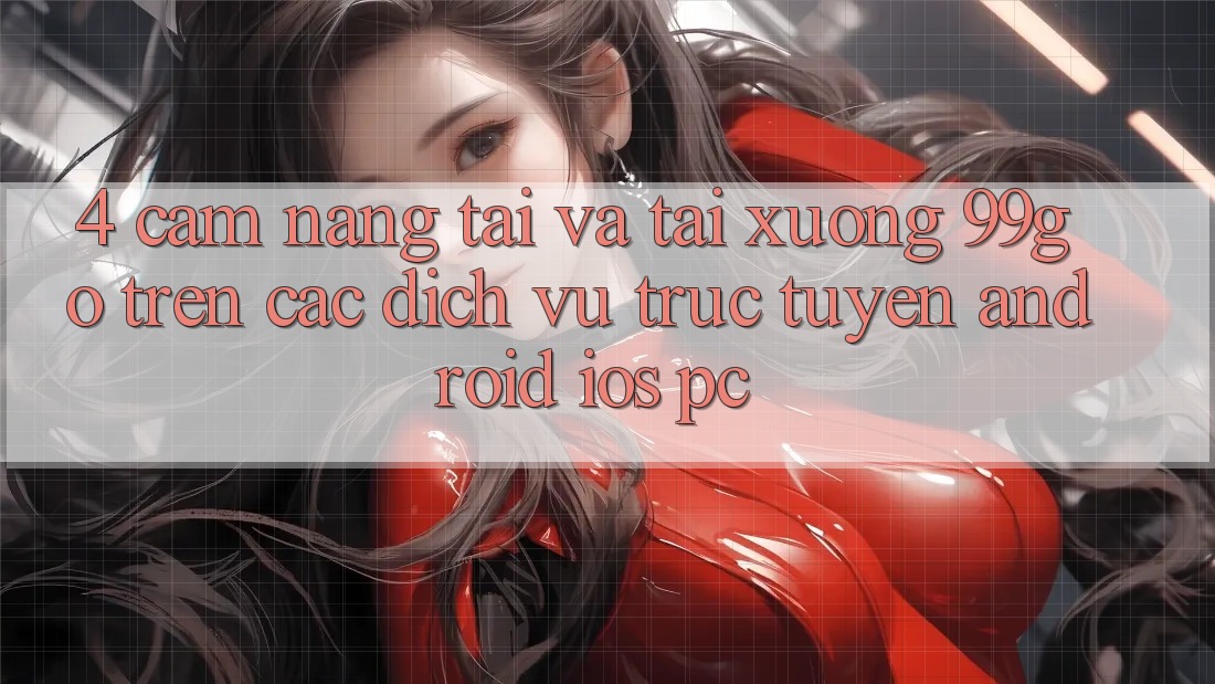 4. Cẩm nang Tải Và Tải xuống 99go Trên Các Dịch vụ trực tuyến (Android/iOS/PC) 4. Cẩm nang Tải Và Tải xuống 99go Trên Các Dịch vụ trực tuyến (Android/iOS/PC)