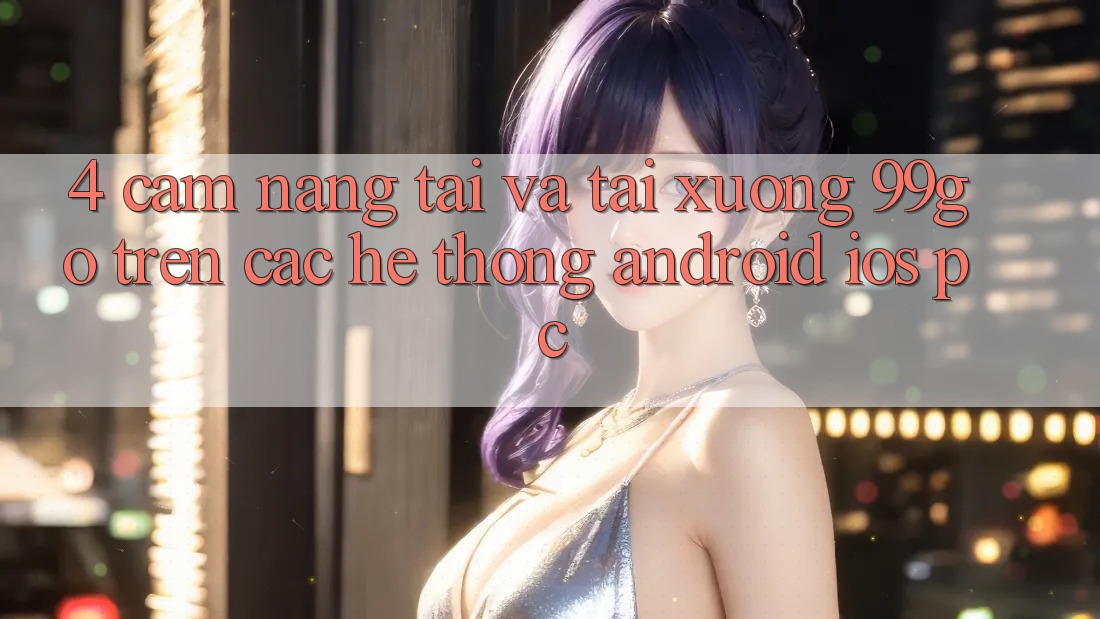 4. Cẩm nang Tải Và Tải xuống 99go Trên Các Hệ thống (Android/iOS/PC) 4. Cẩm nang Tải Và Tải xuống 99go Trên Các Hệ thống (Android/iOS/PC)
