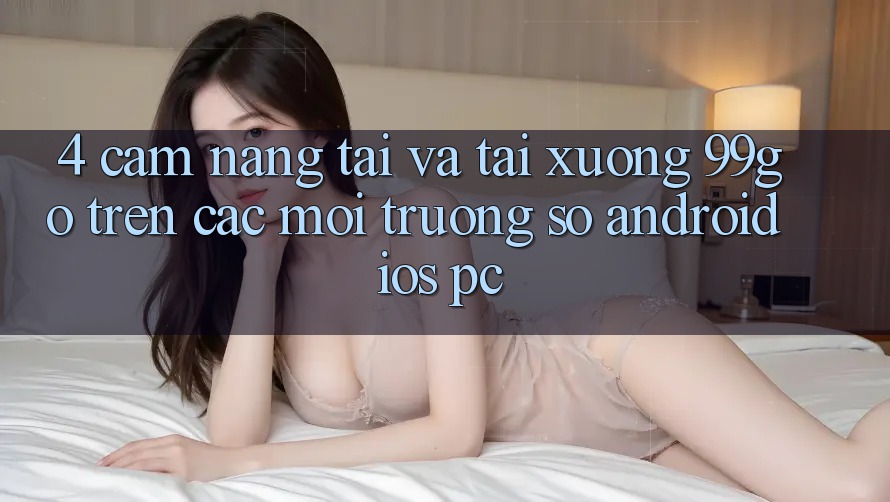 4. Cẩm nang Tải Và Tải xuống 99go Trên Các Môi trường số (Android/iOS/PC) 4. Cẩm nang Tải Và Tải xuống 99go Trên Các Môi trường số (Android/iOS/PC)