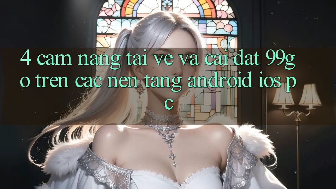 4. Cẩm nang Tải về Và Cài Đặt 99go Trên Các Nền Tảng (Android/iOS/PC) 4. Cẩm nang Tải về Và Cài Đặt 99go Trên Các Nền Tảng (Android/iOS/PC)