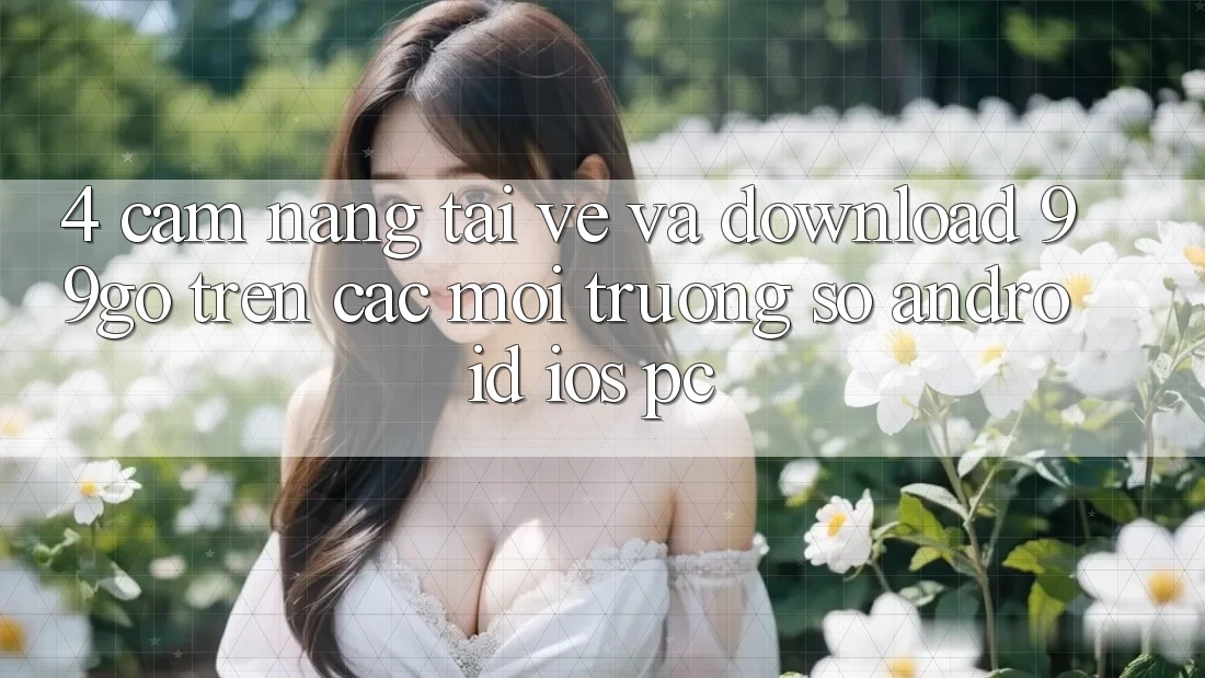 4. Cẩm nang Tải về Và Download 99go Trên Các Môi trường số (Android/iOS/PC) 4. Cẩm nang Tải về Và Download 99go Trên Các Môi trường số (Android/iOS/PC)