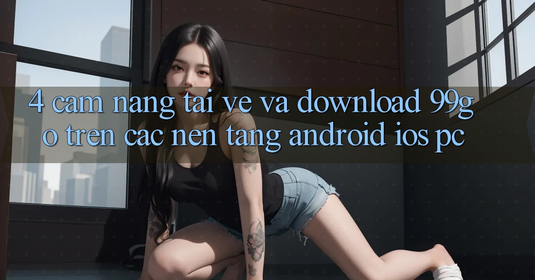 4. Cẩm nang Tải về Và Download 99go Trên Các Nền Tảng (Android/iOS/PC) 4. Cẩm nang Tải về Và Download 99go Trên Các Nền Tảng (Android/iOS/PC)