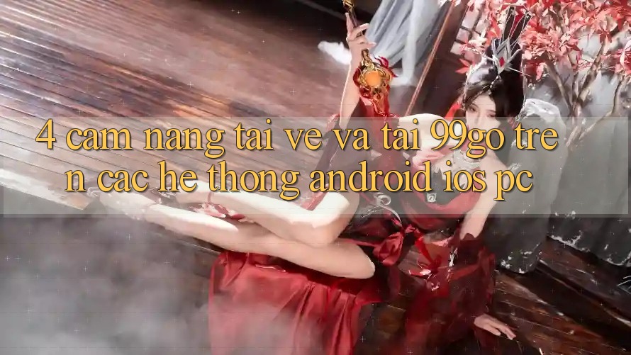4. Cẩm nang Tải về Và Tải 99go Trên Các Hệ thống (Android/iOS/PC) 4. Cẩm nang Tải về Và Tải 99go Trên Các Hệ thống (Android/iOS/PC)