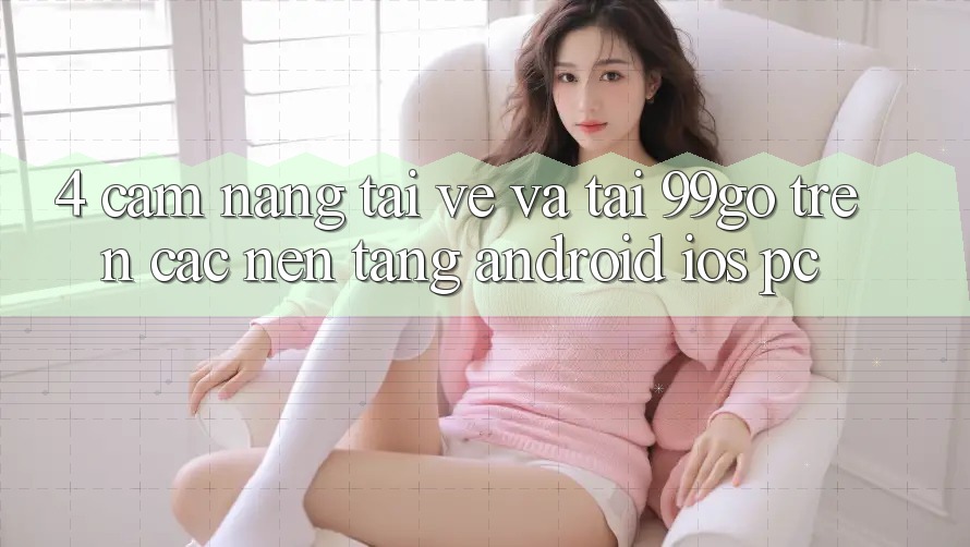 4. Cẩm nang Tải về Và Tải 99go Trên Các Nền Tảng (Android/iOS/PC)