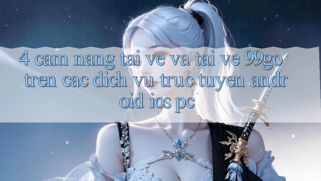 4. Cẩm nang Tải về Và Tải về 99go Trên Các Dịch vụ trực tuyến (Android/iOS/PC) 4. Cẩm nang Tải về Và Tải về 99go Trên Các Dịch vụ trực tuyến (Android/iOS/PC)