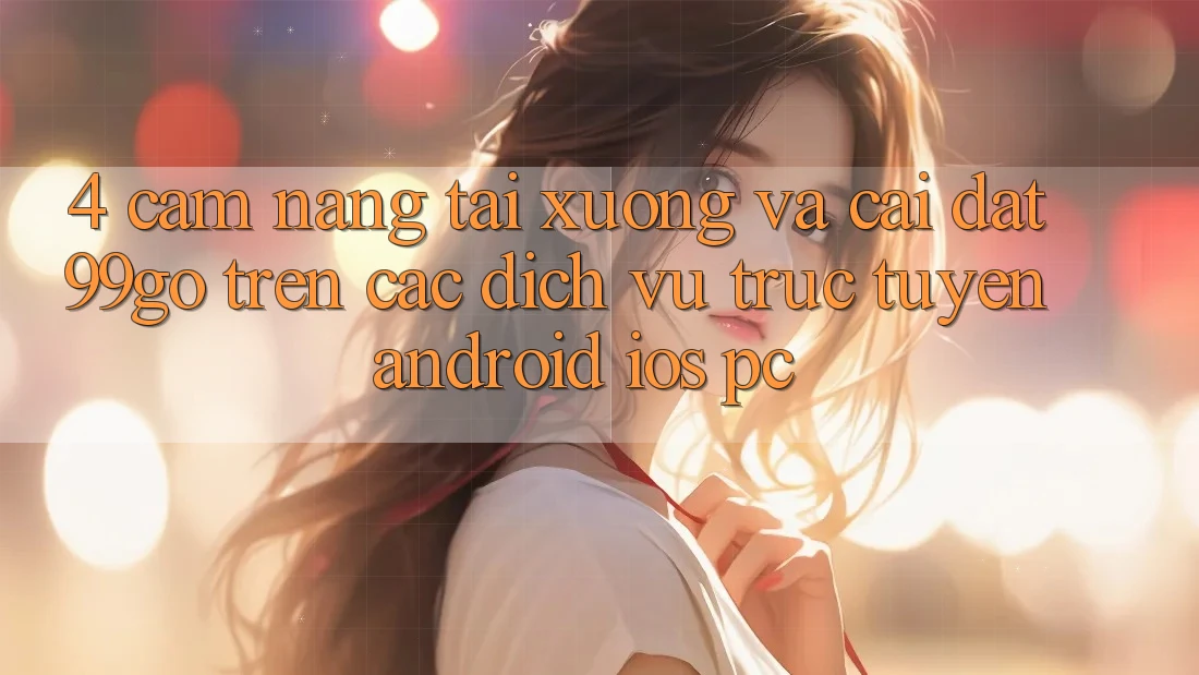 4. Cẩm nang Tải xuống Và Cài Đặt 99go Trên Các Dịch vụ trực tuyến (Android/iOS/PC) 4. Cẩm nang Tải xuống Và Cài Đặt 99go Trên Các Dịch vụ trực tuyến (Android/iOS/PC)