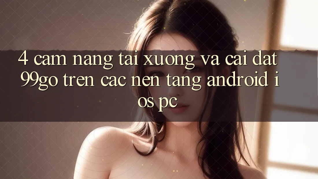 4. Cẩm nang Tải xuống Và Cài Đặt 99go Trên Các Nền Tảng (Android/iOS/PC) 4. Cẩm nang Tải xuống Và Cài Đặt 99go Trên Các Nền Tảng (Android/iOS/PC)