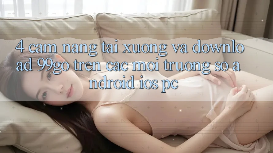 4. Cẩm nang Tải xuống Và Download 99go Trên Các Môi trường số (Android/iOS/PC) 4. Cẩm nang Tải xuống Và Download 99go Trên Các Môi trường số (Android/iOS/PC)