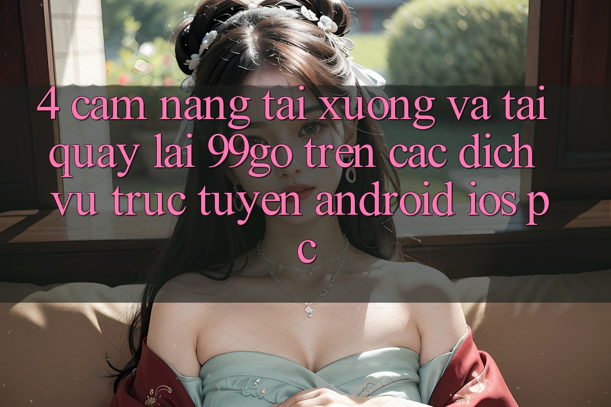 4. Cẩm nang Tải xuống Và Tải quay lại 99go Trên Các Dịch vụ trực tuyến (Android/iOS/PC) 4. Cẩm nang Tải xuống Và Tải quay lại 99go Trên Các Dịch vụ trực tuyến (Android/iOS/PC)