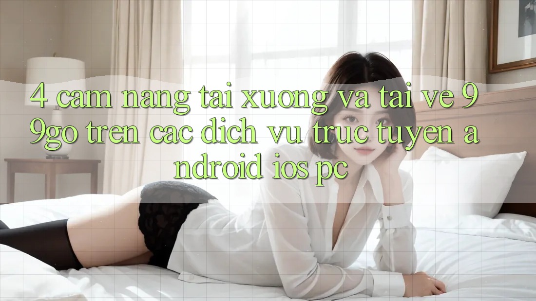 4. Cẩm nang Tải xuống Và Tải về 99go Trên Các Dịch vụ trực tuyến (Android/iOS/PC)