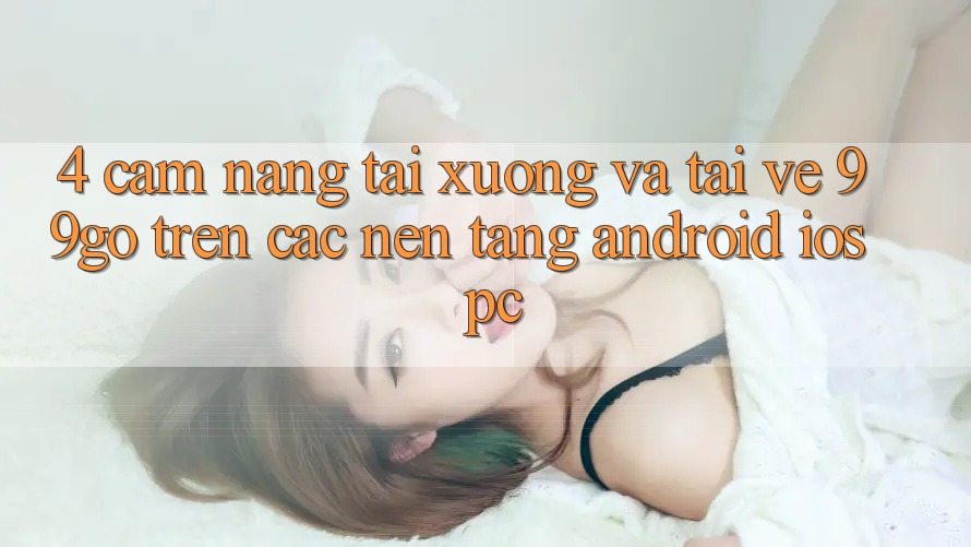 4. Cẩm nang Tải xuống Và Tải về 99go Trên Các Nền Tảng (Android/iOS/PC) 4. Cẩm nang Tải xuống Và Tải về 99go Trên Các Nền Tảng (Android/iOS/PC)
