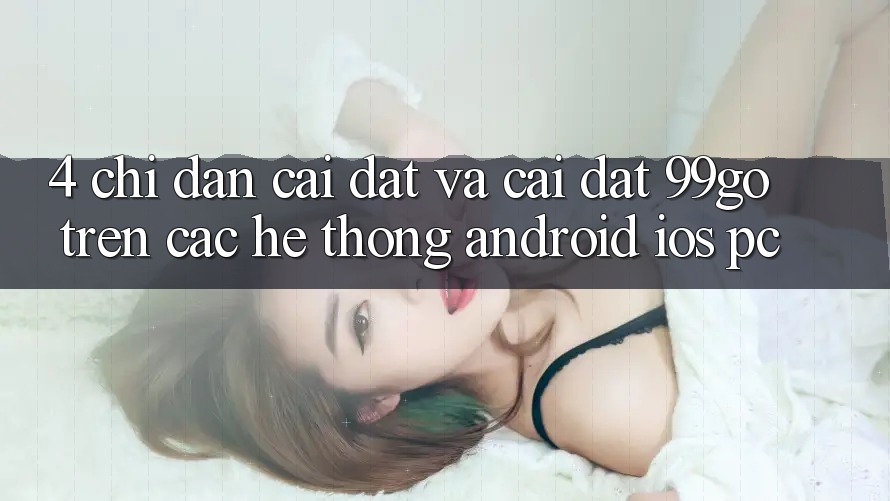 4. Chỉ dẫn Cài đặt Và Cài Đặt 99go Trên Các Hệ thống (Android/iOS/PC)