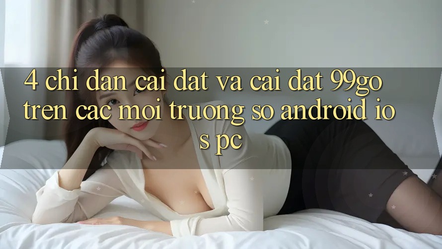 4. Chỉ dẫn Cài đặt Và Cài Đặt 99go Trên Các Môi trường số (Android/iOS/PC) 4. Chỉ dẫn Cài đặt Và Cài Đặt 99go Trên Các Môi trường số (Android/iOS/PC)