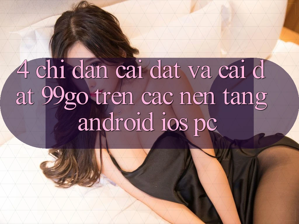 4. Chỉ dẫn Cài đặt Và Cài Đặt 99go Trên Các Nền Tảng (Android/iOS/PC) 4. Chỉ dẫn Cài đặt Và Cài Đặt 99go Trên Các Nền Tảng (Android/iOS/PC)