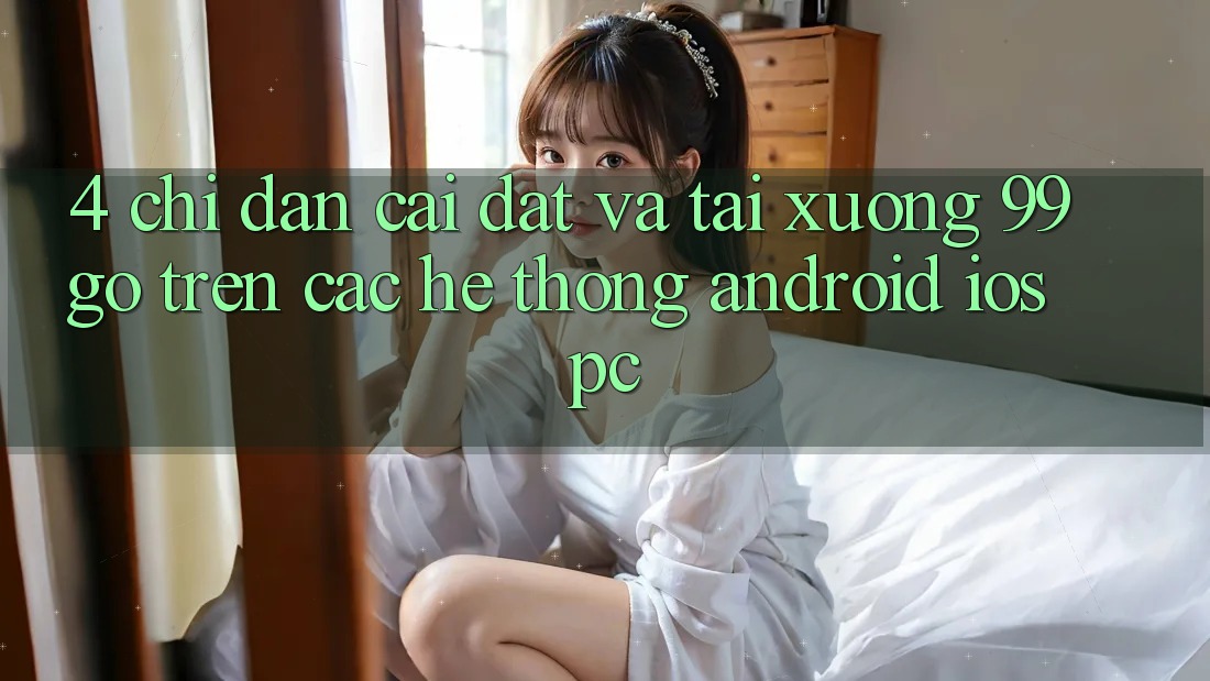 4. Chỉ dẫn Cài đặt Và Tải xuống 99go Trên Các Hệ thống (Android/iOS/PC) 4. Chỉ dẫn Cài đặt Và Tải xuống 99go Trên Các Hệ thống (Android/iOS/PC)