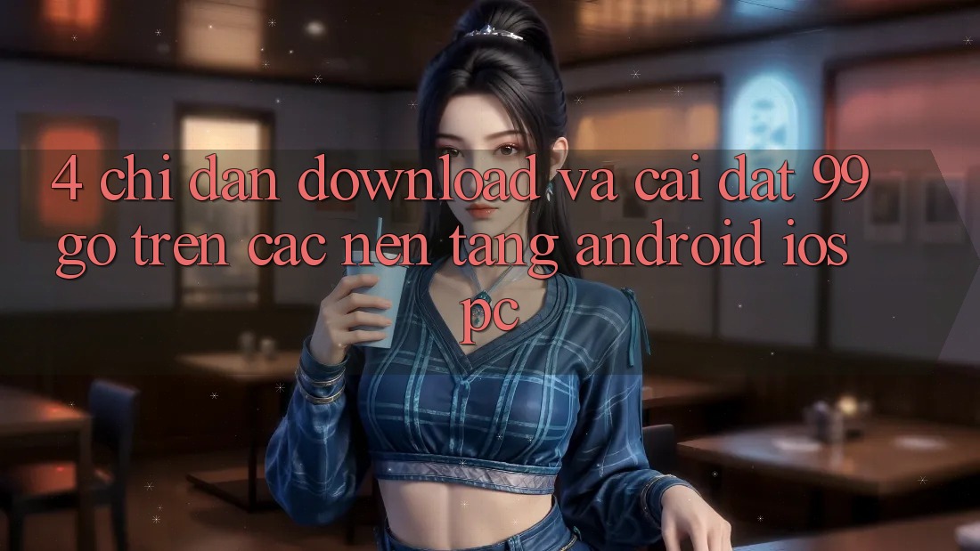 4. Chỉ dẫn Download Và Cài Đặt 99go Trên Các Nền Tảng (Android/iOS/PC) 4. Chỉ dẫn Download Và Cài Đặt 99go Trên Các Nền Tảng (Android/iOS/PC)