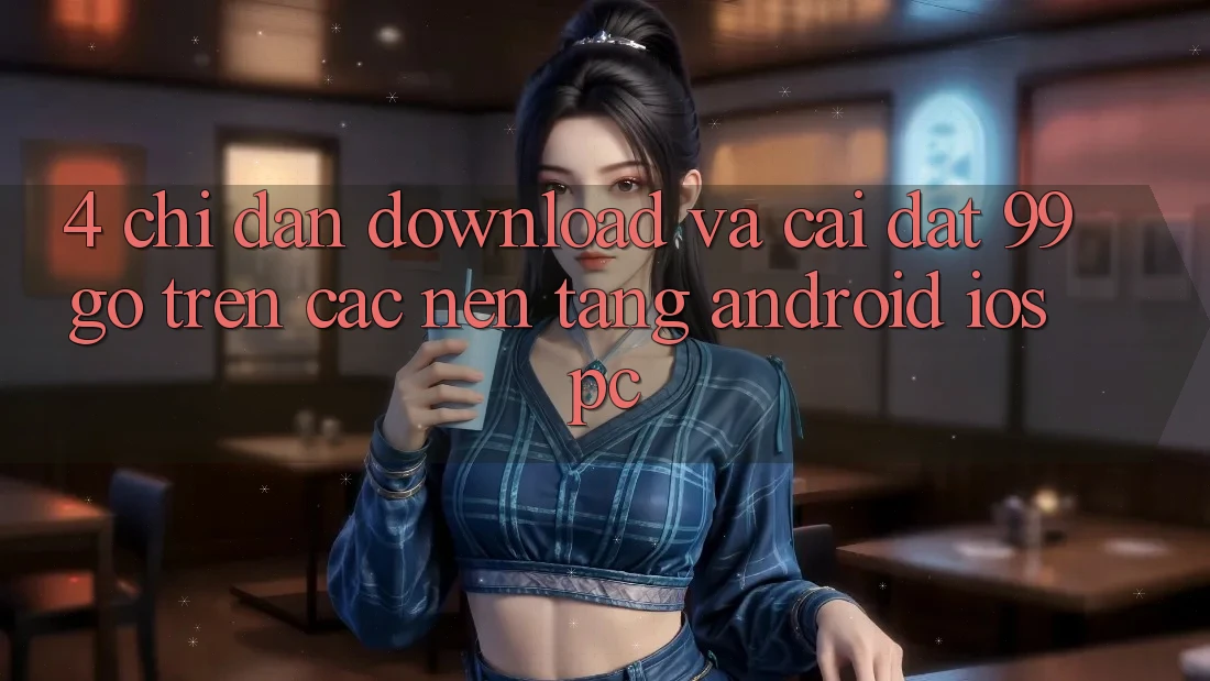 4. Chỉ dẫn Download Và Cài Đặt 99go Trên Các Nền Tảng (Android/iOS/PC) 4. Chỉ dẫn Download Và Cài Đặt 99go Trên Các Nền Tảng (Android/iOS/PC)
