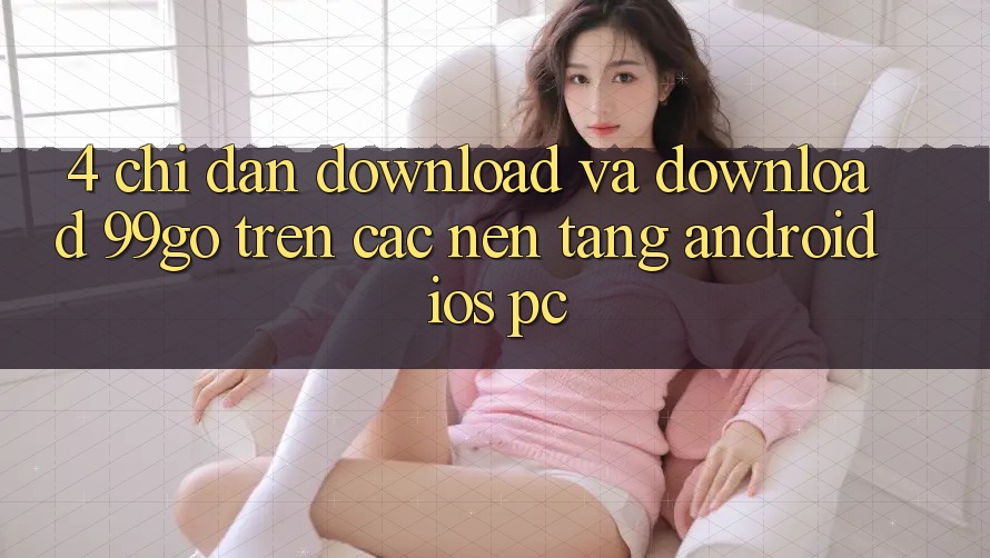 4. Chỉ dẫn Download Và Download 99go Trên Các Nền Tảng (Android/iOS/PC) 4. Chỉ dẫn Download Và Download 99go Trên Các Nền Tảng (Android/iOS/PC)