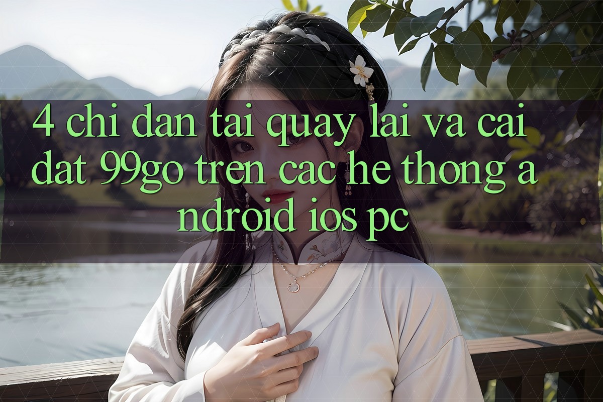 4. Chỉ dẫn Tải quay lại Và Cài Đặt 99go Trên Các Hệ thống (Android/iOS/PC)