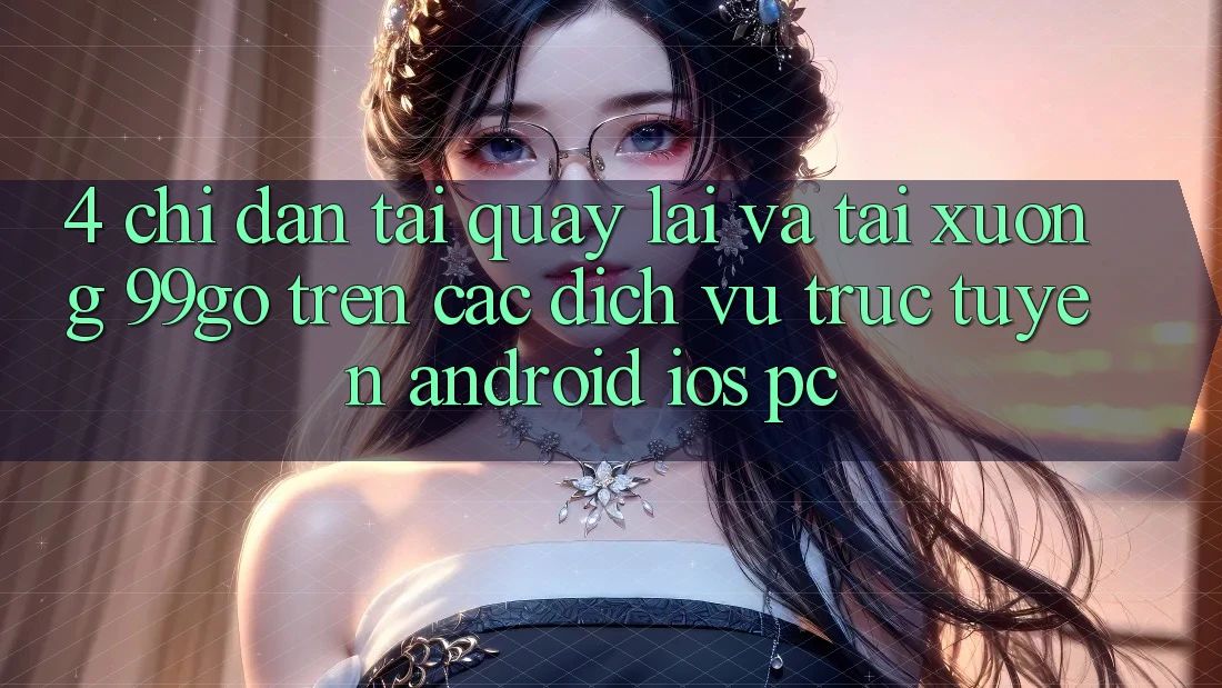 4. Chỉ dẫn Tải quay lại Và Tải xuống 99go Trên Các Dịch vụ trực tuyến (Android/iOS/PC)