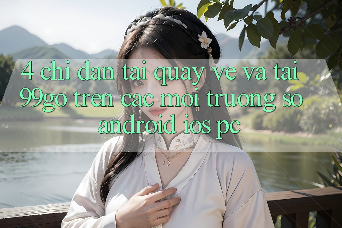 4. Chỉ dẫn Tải quay về Và Tải 99go Trên Các Môi trường số (Android/iOS/PC) 4. Chỉ dẫn Tải quay về Và Tải 99go Trên Các Môi trường số (Android/iOS/PC)