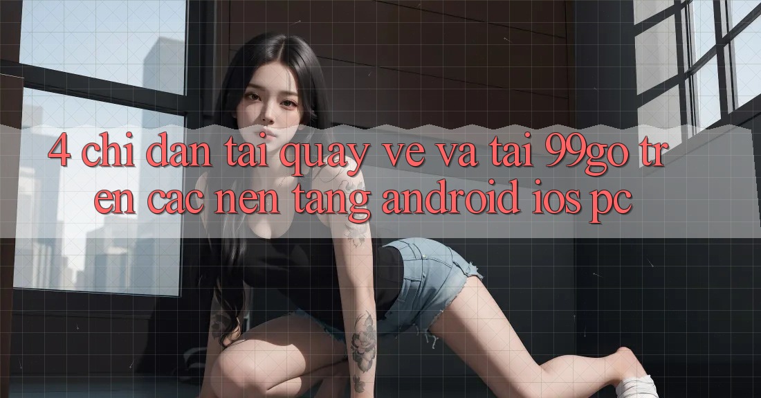 4. Chỉ dẫn Tải quay về Và Tải 99go Trên Các Nền Tảng (Android/iOS/PC) 4. Chỉ dẫn Tải quay về Và Tải 99go Trên Các Nền Tảng (Android/iOS/PC)