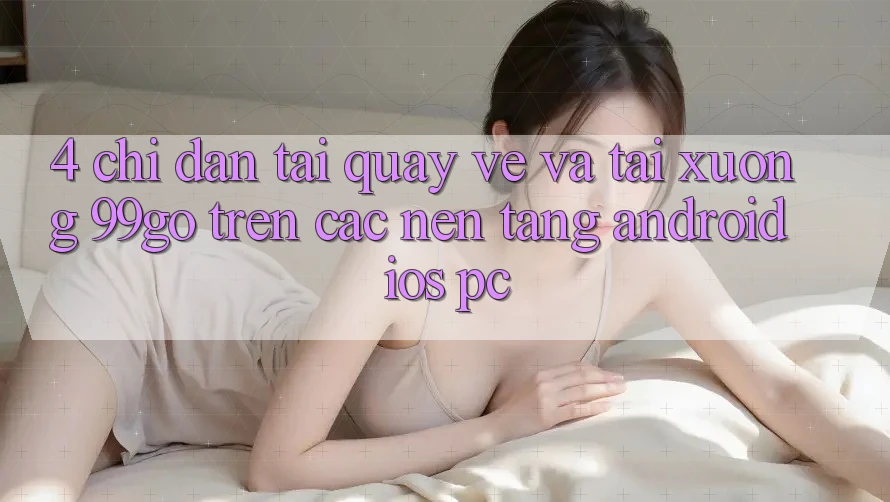 4. Chỉ dẫn Tải quay về Và Tải xuống 99go Trên Các Nền Tảng (Android/iOS/PC) 4. Chỉ dẫn Tải quay về Và Tải xuống 99go Trên Các Nền Tảng (Android/iOS/PC)