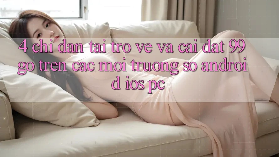 4. Chỉ dẫn Tải trở về Và Cài Đặt 99go Trên Các Môi trường số (Android/iOS/PC) 4. Chỉ dẫn Tải trở về Và Cài Đặt 99go Trên Các Môi trường số (Android/iOS/PC)