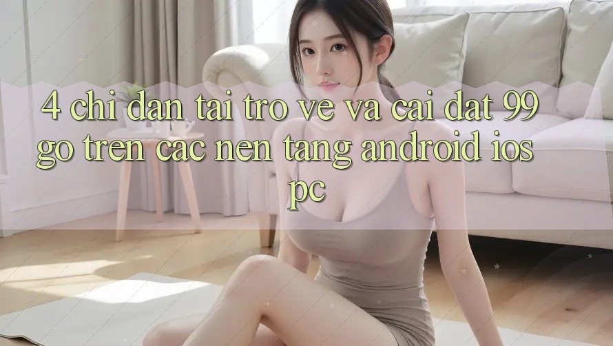 4. Chỉ dẫn Tải trở về Và Cài Đặt 99go Trên Các Nền Tảng (Android/iOS/PC) 4. Chỉ dẫn Tải trở về Và Cài Đặt 99go Trên Các Nền Tảng (Android/iOS/PC)
