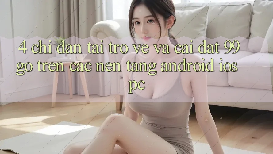 4. Chỉ dẫn Tải trở về Và Cài Đặt 99go Trên Các Nền Tảng (Android/iOS/PC) 4. Chỉ dẫn Tải trở về Và Cài Đặt 99go Trên Các Nền Tảng (Android/iOS/PC)