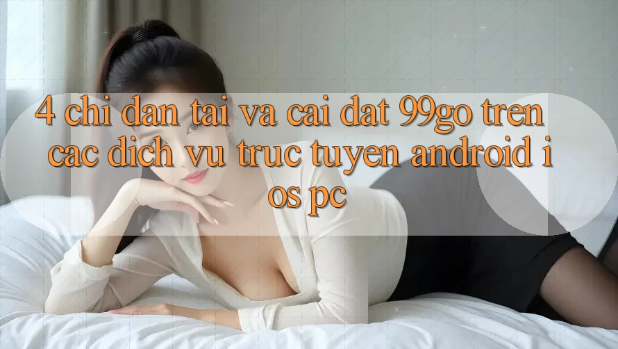 4. Chỉ dẫn Tải Và Cài Đặt 99go Trên Các Dịch vụ trực tuyến (Android/iOS/PC) 4. Chỉ dẫn Tải Và Cài Đặt 99go Trên Các Dịch vụ trực tuyến (Android/iOS/PC)