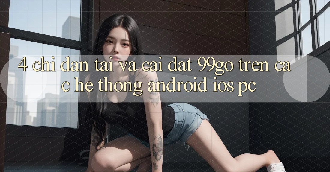 4. Chỉ dẫn Tải Và Cài đặt 99go Trên Các Hệ thống (Android/iOS/PC) 4. Chỉ dẫn Tải Và Cài đặt 99go Trên Các Hệ thống (Android/iOS/PC)