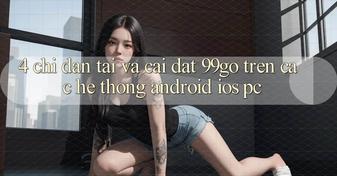 4. Chỉ dẫn Tải Và Cài Đặt 99go Trên Các Hệ thống (Android/iOS/PC)