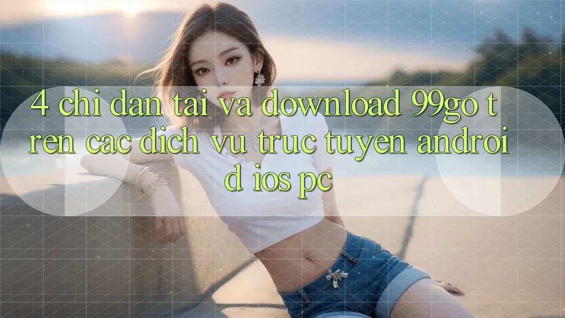 4. Chỉ dẫn Tải Và Download 99go Trên Các Dịch vụ trực tuyến (Android/iOS/PC) 4. Chỉ dẫn Tải Và Download 99go Trên Các Dịch vụ trực tuyến (Android/iOS/PC)