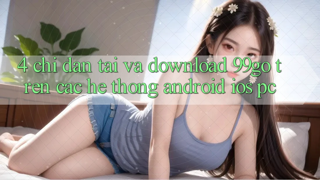 4. Chỉ dẫn Tải Và Download 99go Trên Các Hệ thống (Android/iOS/PC) 4. Chỉ dẫn Tải Và Download 99go Trên Các Hệ thống (Android/iOS/PC)