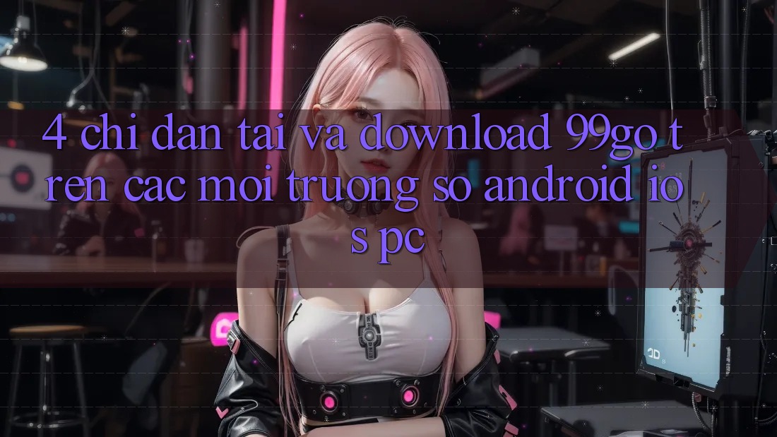 4. Chỉ dẫn Tải Và Download 99go Trên Các Môi trường số (Android/iOS/PC) 4. Chỉ dẫn Tải Và Download 99go Trên Các Môi trường số (Android/iOS/PC)