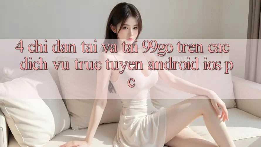 4. Chỉ dẫn Tải Và Tải 99go Trên Các Dịch vụ trực tuyến (Android/iOS/PC) 4. Chỉ dẫn Tải Và Tải 99go Trên Các Dịch vụ trực tuyến (Android/iOS/PC)